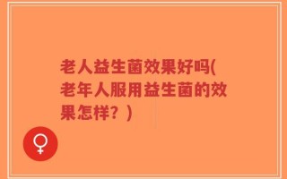 老人益生菌效果好吗(老年人服用益生菌的效果怎样？)