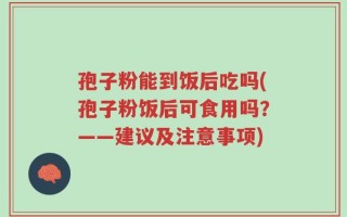 孢子粉能到饭后吃吗(孢子粉饭后可食用吗？——建议及注意事项)