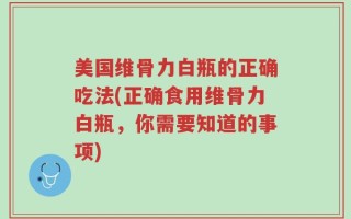美国维骨力白瓶的正确吃法(正确食用维骨力白瓶，你需要知道的事项)