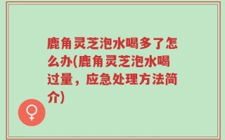 鹿角灵芝泡水喝多了怎么办(鹿角灵芝泡水喝过量，应急处理方法简介)