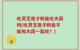吃灵芝孢子粉能吃大蒜妈(吃灵芝孢子粉能不能和大蒜一起吃？)