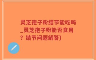灵芝孢子粉结节能吃吗_灵芝孢子粉能否食用？结节问题解答)