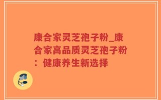 康合家灵芝孢子粉_康合家高品质灵芝孢子粉：健康养生新选择