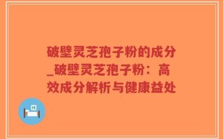 破壁灵芝孢子粉的成分_破壁灵芝孢子粉：高效成分解析与健康益处