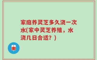 家庭养灵芝多久浇一次水(家中灵芝养殖，水浇几日合适？)