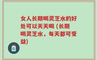 女人长期喝灵芝水的好处可以天天喝 (长期喝灵芝水，每天都可受益)