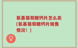 氨基葡萄糖钙片怎么卖(氨基葡萄糖钙片销售情况！)