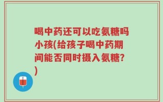 喝中药还可以吃氨糖吗小孩(给孩子喝中药期间能否同时摄入氨糖？)