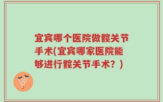 宜宾哪个医院做髋关节手术(宜宾哪家医院能够进行髋关节手术？)