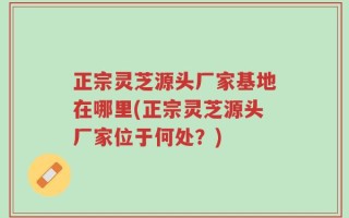 正宗灵芝源头厂家基地在哪里(正宗灵芝源头厂家位于何处？)