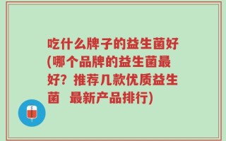 吃什么牌子的益生菌好(哪个品牌的益生菌最好？推荐几款优质益生菌  最新产品排行)