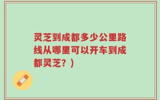 灵芝到成都多少公里路线从哪里可以开车到成都灵芝？)