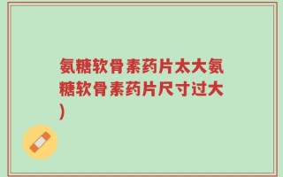 氨糖软骨素药片太大氨糖软骨素药片尺寸过大)