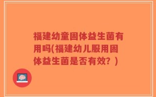 福建幼童固体益生菌有用吗(福建幼儿服用固体益生菌是否有效？)