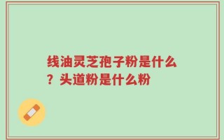 线油灵芝孢子粉是什么？头道粉是什么粉