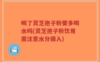 喝了灵芝孢子粉要多喝水吗(灵芝孢子粉饮用需注意水分摄入)