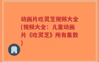 动画片吃灵芝视频大全(视频大全：儿童动画片《吃灵芝》所有集数)