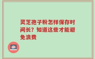 灵芝孢子粉怎样保存时间长？知道这些才能避免浪费