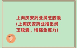 上海庆安药业灵芝胶囊(上海庆安药业推出灵芝胶囊，增强免疫力)