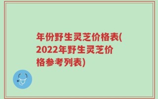年份野生灵芝价格表(2022年野生灵芝价格参考列表)