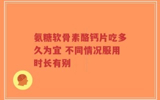 氨糖软骨素酪钙片吃多久为宜 不同情况服用时长有别