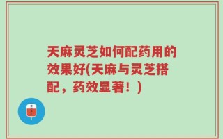 天麻灵芝如何配药用的效果好(天麻与灵芝搭配，药效显著！)