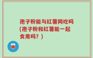 孢子粉能与红薯同吃吗(孢子粉和红薯能一起食用吗？)