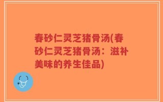 春砂仁灵芝猪骨汤(春砂仁灵芝猪骨汤：滋补美味的养生佳品)