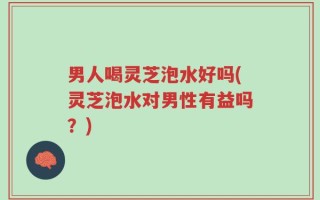 男人喝灵芝泡水好吗(灵芝泡水对男性有益吗？)