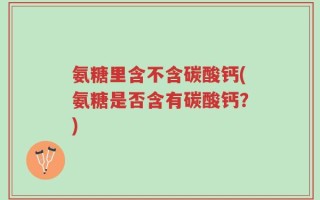 氨糖里含不含碳酸钙(氨糖是否含有碳酸钙？)