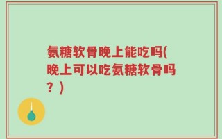 氨糖软骨晚上能吃吗(晚上可以吃氨糖软骨吗？)