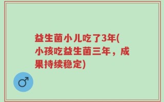 益生菌小儿吃了3年(小孩吃益生菌三年，成果持续稳定)