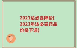 2023达必妥降价(2023年达必妥药品价格下调)