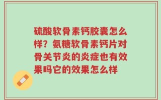 硫酸软骨素钙胶囊怎么样？氨糖软骨素钙片对骨关节炎的炎症也有效果吗它的效果怎么样