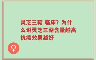 灵芝三萜 临床？为什么说灵芝三萜含量越高抗癌效果越好