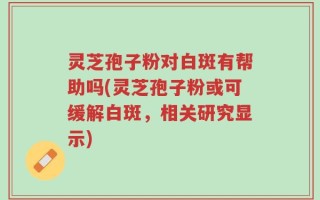 灵芝孢子粉对白斑有帮助吗(灵芝孢子粉或可缓解白斑，相关研究显示)