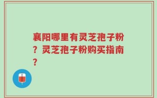襄阳哪里有灵芝孢子粉？灵芝孢子粉购买指南？