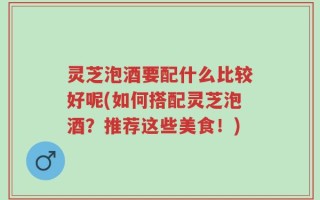 灵芝泡酒要配什么比较好呢(如何搭配灵芝泡酒？推荐这些美食！)