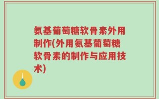 氨基葡萄糖软骨素外用制作(外用氨基葡萄糖软骨素的制作与应用技术)