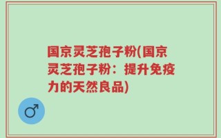 国京灵芝孢子粉(国京灵芝孢子粉：提升免疫力的天然良品)