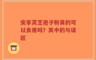 安享灵芝孢子粉真的可以食用吗？其中的与误区