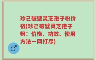 珍己破壁灵芝孢子粉价格(珍己破壁灵芝孢子粉：价格、功效、使用方法一网打尽)