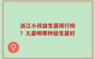 浙江小孩益生菌排行榜？儿童喝哪种益生菌好