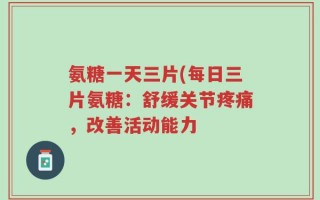 氨糖一天三片(每日三片氨糖：舒缓关节疼痛，改善活动能力