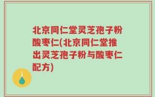 北京同仁堂灵芝孢子粉酸枣仁(北京同仁堂推出灵芝孢子粉与酸枣仁配方)