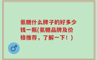 氨糖什么牌子的好多少钱一瓶(氨糖品牌及价格推荐，了解一下！)