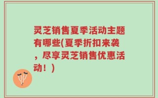 灵芝销售夏季活动主题有哪些(夏季折扣来袭，尽享灵芝销售优惠活动！)