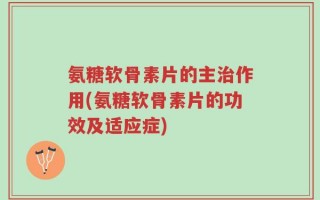 氨糖软骨素片的主治作用(氨糖软骨素片的功效及适应症)