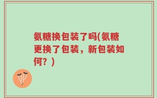 氨糖换包装了吗(氨糖更换了包装，新包装如何？)