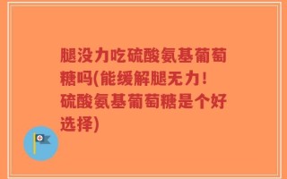 腿没力吃硫酸氨基葡萄糖吗(能缓解腿无力！硫酸氨基葡萄糖是个好选择)